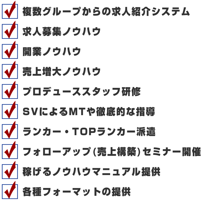 ・複数グループからの求人紹介システム・求人募集ノウハウ・開業ノウハウ・売上増大ノウハウ・プロデューススタッフ研修・SVによるMTや徹底的な指導・ランカー・TOPランカー派遣・フォローアップ(売上構築)セミナー開催・稼げるノウハウマニュアル提供・各種フォーマットの提供