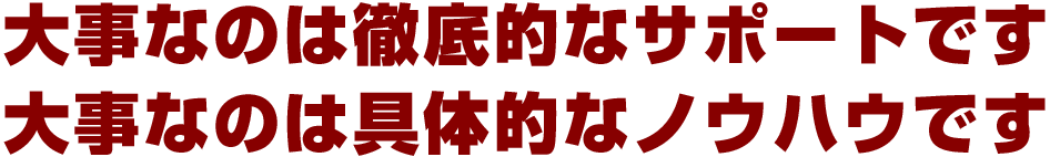 大事なのは徹底的なサポートです・大事なのは具体的なノウハウです